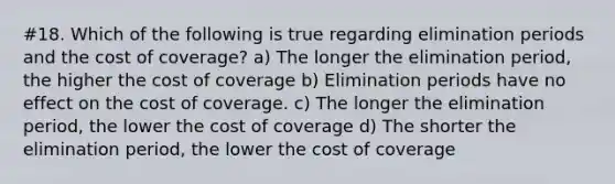 #18. Which of the following is true regarding elimination periods and the cost of coverage? a) The longer the elimination period, the higher the cost of coverage b) Elimination periods have no effect on the cost of coverage. c) The longer the elimination period, the lower the cost of coverage d) The shorter the elimination period, the lower the cost of coverage