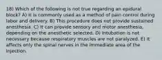 18) Which of the following is not true regarding an epidural block? A) It is commonly used as a method of pain control during labor and delivery. B) This procedure does not provide sustained anesthesia. C) It can provide sensory and motor anesthesia, depending on the anesthetic selected. D) Intubation is not necessary because respiratory muscles are not paralyzed. E) It affects only the spinal nerves in the immediate area of the injection.