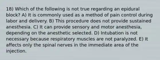 18) Which of the following is not true regarding an epidural block? A) It is commonly used as a method of pain control during labor and delivery. B) This procedure does not provide sustained anesthesia. C) It can provide sensory and motor anesthesia, depending on the anesthetic selected. D) Intubation is not necessary because respiratory muscles are not paralyzed. E) It affects only the spinal nerves in the immediate area of the injection.