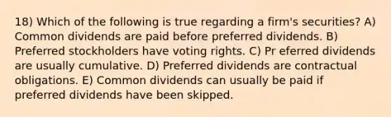 18) Which of the following is true regarding a firm's securities? A) Common dividends are paid before preferred dividends. B) Preferred stockholders have voting rights. C) Pr eferred dividends are usually cumulative. D) Preferred dividends are contractual obligations. E) Common dividends can usually be paid if preferred dividends have been skipped.