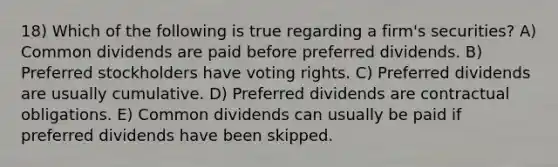 18) Which of the following is true regarding a firm's securities? A) Common dividends are paid before preferred dividends. B) Preferred stockholders have voting rights. C) Preferred dividends are usually cumulative. D) Preferred dividends are contractual obligations. E) Common dividends can usually be paid if preferred dividends have been skipped.