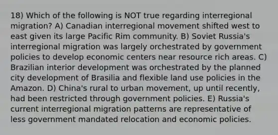 18) Which of the following is NOT true regarding interregional migration? A) Canadian interregional movement shifted west to east given its large Pacific Rim community. B) Soviet Russia's interregional migration was largely orchestrated by government policies to develop economic centers near resource rich areas. C) Brazilian interior development was orchestrated by the planned city development of Brasilia and flexible land use policies in the Amazon. D) China's rural to urban movement, up until recently, had been restricted through government policies. E) Russia's current interregional migration patterns are representative of less government mandated relocation and economic policies.