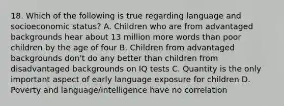 18. Which of the following is true regarding language and socioeconomic status? A. Children who are from advantaged backgrounds hear about 13 million more words than poor children by the age of four B. Children from advantaged backgrounds don't do any better than children from disadvantaged backgrounds on IQ tests C. Quantity is the only important aspect of early language exposure for children D. Poverty and language/intelligence have no correlation