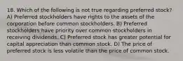 18. Which of the following is not true regarding preferred stock? A) Preferred stockholders have rights to the assets of the corporation before common stockholders. B) Preferred stockholders have priority over common stockholders in receiving dividends. C) Preferred stock has greater potential for capital appreciation than common stock. D) The price of preferred stock is less volatile than the price of common stock.