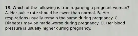 18. Which of the following is true regarding a pregnant woman? A. Her pulse rate should be lower than normal. B. Her respirations usually remain the same during pregnancy. C. Diabetes may be made worse during pregnancy. D. Her blood pressure is usually higher during pregnancy.