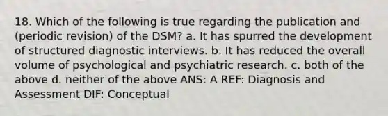 18. Which of the following is true regarding the publication and (periodic revision) of the DSM? a. It has spurred the development of structured diagnostic interviews. b. It has reduced the overall volume of psychological and psychiatric research. c. both of the above d. neither of the above ANS: A REF: Diagnosis and Assessment DIF: Conceptual