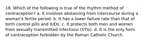 18. Which of the following is true of the rhythm method of contraception? a. It involves abstaining from intercourse during a woman's fertile period. b. It has a lower failure rate than that of birth control pills and IUDs. c. It protects both men and women from sexually transmitted infections (STIs). d. It is the only form of contraception forbidden by the Roman Catholic Church.