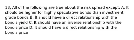 18. All of the following are true about the risk spread except: A. It should be higher for highly speculative bonds than investment grade bonds B. It should have a direct relationship with the bond's yield C. It should have an inverse relationship with the bond's price D. It should have a direct relationship with the bond's price