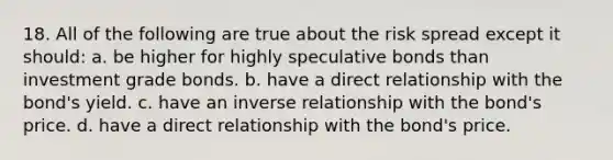 18. All of the following are true about the risk spread except it should: a. be higher for highly speculative bonds than investment grade bonds. b. have a direct relationship with the bond's yield. c. have an inverse relationship with the bond's price. d. have a direct relationship with the bond's price.