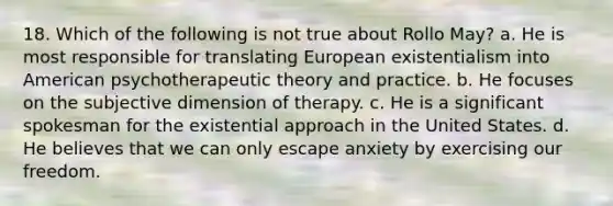 18. Which of the following is not true about Rollo May? a. He is most responsible for translating European existentialism into American psychotherapeutic theory and practice. b. He focuses on the subjective dimension of therapy. c. He is a significant spokesman for the existential approach in the United States. d. He believes that we can only escape anxiety by exercising our freedom.