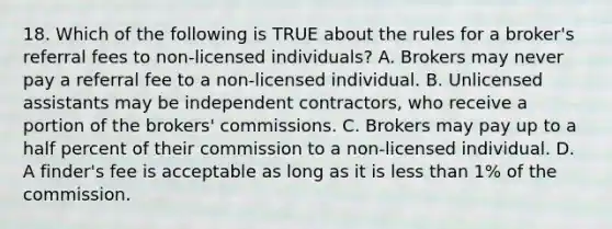 18. Which of the following is TRUE about the rules for a broker's referral fees to non-licensed individuals? A. Brokers may never pay a referral fee to a non-licensed individual. B. Unlicensed assistants may be independent contractors, who receive a portion of the brokers' commissions. C. Brokers may pay up to a half percent of their commission to a non-licensed individual. D. A finder's fee is acceptable as long as it is less than 1% of the commission.