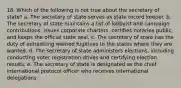 18. Which of the following is not true about the secretary of state? a. The secretary of state serves as state record keeper. b. The secretary of state maintains a list of lobbyist and campaign contributions, issues corporate charters, certifies notaries public, and keeps the official state seal. c. The secretary of state has the duty of extraditing wanted fugitives to the states where they are wanted. d. The secretary of state administers elections, including conducting voter registration drives and certifying election results. e. The secretary of state is designated as the chief international protocol officer who receives international delegations.