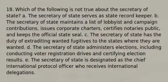 18. Which of the following is not true about the secretary of state? a. The secretary of state serves as state record keeper. b. The secretary of state maintains a list of lobbyist and campaign contributions, issues corporate charters, certifies notaries public, and keeps the official state seal. c. The secretary of state has the duty of extraditing wanted fugitives to the states where they are wanted. d. The secretary of state administers elections, including conducting voter registration drives and certifying election results. e. The secretary of state is designated as the chief international protocol officer who receives international delegations.