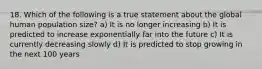 18. Which of the following is a true statement about the global human population size? a) It is no longer increasing b) It is predicted to increase exponentially far into the future c) It is currently decreasing slowly d) It is predicted to stop growing in the next 100 years