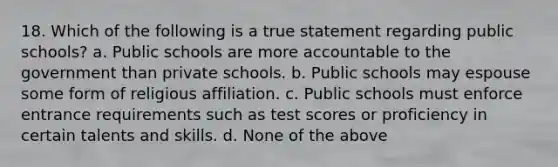 18. Which of the following is a true statement regarding public schools? a. Public schools are more accountable to the government than private schools. b. Public schools may espouse some form of religious affiliation. c. Public schools must enforce entrance requirements such as test scores or proficiency in certain talents and skills. d. None of the above