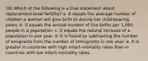 18) Which of the following is a true statement about replacement-level fertility? a. It equals the average number of children a woman will give birth to during her child-bearing years. b. It equals the annual number of live births per 1,000 people in a population. c. It equals the natural increase of a population in one year. d. It is found by subtracting the number of emigrants from the number of immigrants in one year. e. It is greater in countries with high infant-mortality rates than in countries with low infant-mortality rates.