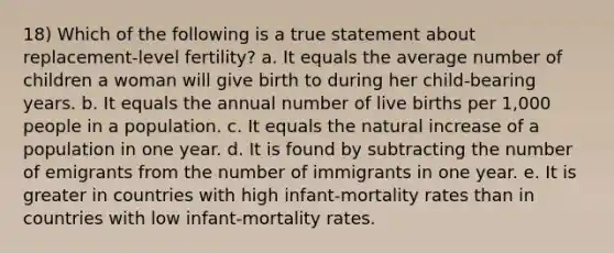 18) Which of the following is a true statement about replacement-level fertility? a. It equals the average number of children a woman will give birth to during her child-bearing years. b. It equals the annual number of live births per 1,000 people in a population. c. It equals the natural increase of a population in one year. d. It is found by subtracting the number of emigrants from the number of immigrants in one year. e. It is greater in countries with high infant-mortality rates than in countries with low infant-mortality rates.