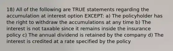 18) All of the following are TRUE statements regarding the accumulation at interest option EXCEPT: a) The policyholder has the right to withdraw the accumulations at any time b) The interest is not taxable since it remains inside the insurance policy c) The annual dividend is retained by the company d) The interest is credited at a rate specified by the policy