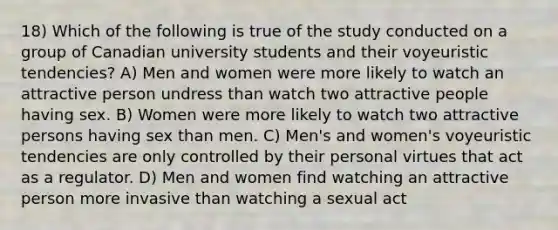 18) Which of the following is true of the study conducted on a group of Canadian university students and their voyeuristic tendencies? A) Men and women were more likely to watch an attractive person undress than watch two attractive people having sex. B) Women were more likely to watch two attractive persons having sex than men. C) Men's and women's voyeuristic tendencies are only controlled by their personal virtues that act as a regulator. D) Men and women find watching an attractive person more invasive than watching a sexual act