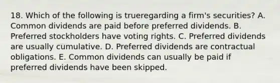 18. Which of the following is trueregarding a firm's securities? A. Common dividends are paid before preferred dividends. B. Preferred stockholders have voting rights. C. Preferred dividends are usually cumulative. D. Preferred dividends are contractual obligations. E. Common dividends can usually be paid if preferred dividends have been skipped.