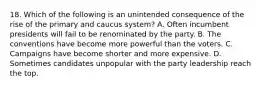 18. Which of the following is an unintended consequence of the rise of the primary and caucus system? A. Often incumbent presidents will fail to be renominated by the party. B. The conventions have become more powerful than the voters. C. Campaigns have become shorter and more expensive. D. Sometimes candidates unpopular with the party leadership reach the top.