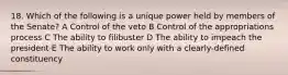 18. Which of the following is a unique power held by members of the Senate? A Control of the veto B Control of the appropriations process C The ability to filibuster D The ability to impeach the president E The ability to work only with a clearly-defined constituency