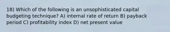 18) Which of the following is an unsophisticated capital budgeting technique? A) internal rate of return B) payback period C) profitability index D) net present value