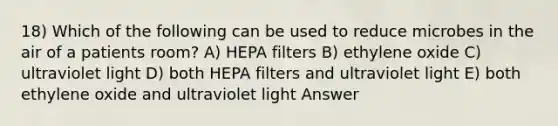 18) Which of the following can be used to reduce microbes in the air of a patients room? A) HEPA filters B) ethylene oxide C) ultraviolet light D) both HEPA filters and ultraviolet light E) both ethylene oxide and ultraviolet light Answer