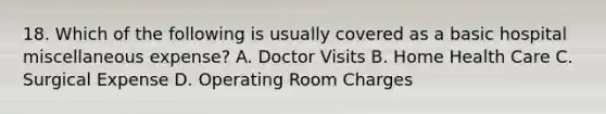 18. Which of the following is usually covered as a basic hospital miscellaneous expense? A. Doctor Visits B. Home Health Care C. Surgical Expense D. Operating Room Charges