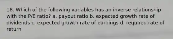 18. Which of the following variables has an inverse relationship with the P/E ratio? a. payout ratio b. expected growth rate of dividends c. expected growth rate of earnings d. required rate of return