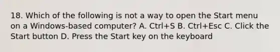 18. Which of the following is not a way to open the Start menu on a Windows-based computer? A. Ctrl+S B. Ctrl+Esc C. Click the Start button D. Press the Start key on the keyboard