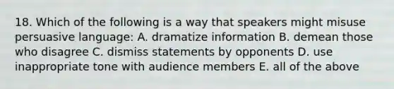 18. Which of the following is a way that speakers might misuse persuasive language: A. dramatize information B. demean those who disagree C. dismiss statements by opponents D. use inappropriate tone with audience members E. all of the above