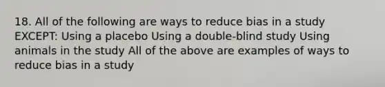 18. All of the following are ways to reduce bias in a study EXCEPT: Using a placebo Using a double-blind study Using animals in the study All of the above are examples of ways to reduce bias in a study