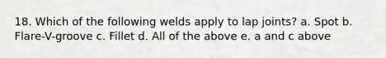 18. Which of the following welds apply to lap joints? a. Spot b. Flare-V-groove c. Fillet d. All of the above e. a and c above