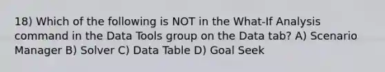 18) Which of the following is NOT in the What-If Analysis command in the Data Tools group on the Data tab? A) Scenario Manager B) Solver C) Data Table D) Goal Seek