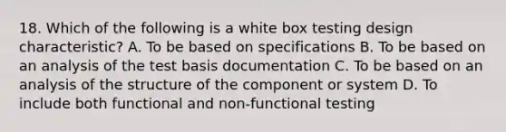 18. Which of the following is a white box testing design characteristic? A. To be based on specifications B. To be based on an analysis of the test basis documentation C. To be based on an analysis of the structure of the component or system D. To include both functional and non-functional testing