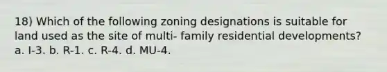 18) Which of the following zoning designations is suitable for land used as the site of multi- family residential developments? a. I-3. b. R-1. c. R-4. d. MU-4.