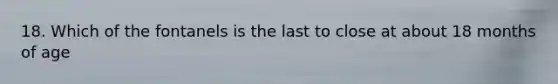 18. Which of the fontanels is the last to close at about 18 months of age