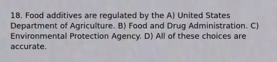 18. Food additives are regulated by the A) United States Department of Agriculture. B) Food and Drug Administration. C) Environmental Protection Agency. D) All of these choices are accurate.