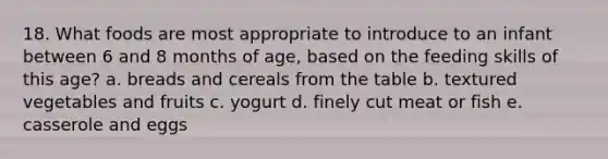 18. What foods are most appropriate to introduce to an infant between 6 and 8 months of age, based on the feeding skills of this age? a. breads and cereals from the table b. textured vegetables and fruits c. yogurt d. finely cut meat or fish e. casserole and eggs