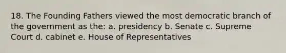 18. The Founding Fathers viewed the most democratic branch of the government as the: a. presidency b. Senate c. Supreme Court d. cabinet e. House of Representatives