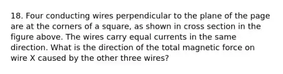 18. Four conducting wires perpendicular to the plane of the page are at the corners of a square, as shown in cross section in the figure above. The wires carry equal currents in the same direction. What is the direction of the total magnetic force on wire X caused by the other three wires?