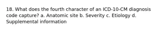 18. What does the fourth character of an ICD-10-CM diagnosis code capture? a. Anatomic site b. Severity c. Etiology d. Supplemental information