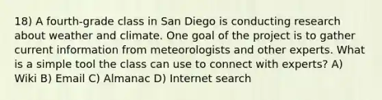 18) A fourth-grade class in San Diego is conducting research about weather and climate. One goal of the project is to gather current information from meteorologists and other experts. What is a simple tool the class can use to connect with experts? A) Wiki B) Email C) Almanac D) Internet search