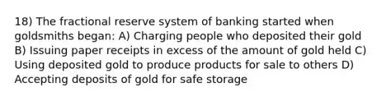 18) The fractional reserve system of banking started when goldsmiths began: A) Charging people who deposited their gold B) Issuing paper receipts in excess of the amount of gold held C) Using deposited gold to produce products for sale to others D) Accepting deposits of gold for safe storage