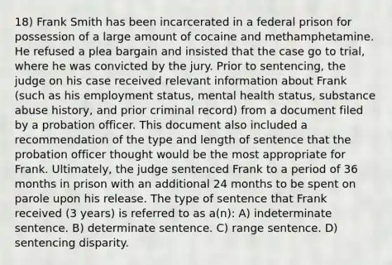 18) Frank Smith has been incarcerated in a federal prison for possession of a large amount of cocaine and methamphetamine. He refused a plea bargain and insisted that the case go to trial, where he was convicted by the jury. Prior to sentencing, the judge on his case received relevant information about Frank (such as his employment status, mental health status, substance abuse history, and prior criminal record) from a document filed by a probation officer. This document also included a recommendation of the type and length of sentence that the probation officer thought would be the most appropriate for Frank. Ultimately, the judge sentenced Frank to a period of 36 months in prison with an additional 24 months to be spent on parole upon his release. The type of sentence that Frank received (3 years) is referred to as a(n): A) indeterminate sentence. B) determinate sentence. C) range sentence. D) sentencing disparity.