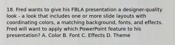 18. Fred wants to give his FBLA presentation a designer-quality look - a look that includes one or more slide layouts with coordinating colors, a matching background, fonts, and effects. Fred will want to apply which PowerPoint feature to his presentation? A. Color B. Font C. Effects D. Theme