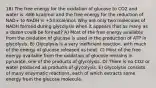 18) The free energy for the oxidation of glucose to CO2 and water is -686 kcal/mol and the free energy for the reduction of NAD+ to NADH is +53 kcal/mol. Why are only two molecules of NADH formed during glycolysis when it appears that as many as a dozen could be formed? A) Most of the free energy available from the oxidation of glucose is used in the production of ATP in glycolysis. B) Glycolysis is a very inefficient reaction, with much of the energy of glucose released as heat. C) Most of the free energy available from the oxidation of glucose remains in pyruvate, one of the products of glycolysis. D) There is no CO2 or water produced as products of glycolysis. E) Glycolysis consists of many enzymatic reactions, each of which extracts some energy from the glucose molecule.