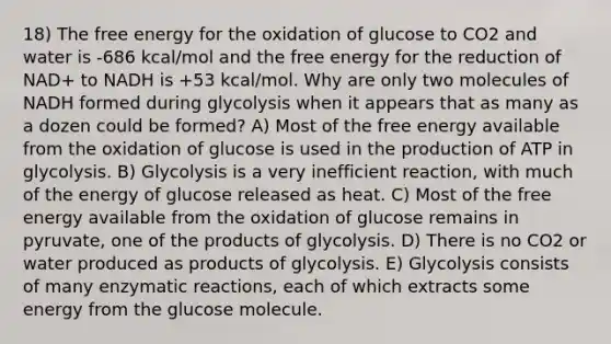 18) The free energy for the oxidation of glucose to CO2 and water is -686 kcal/mol and the free energy for the reduction of NAD+ to NADH is +53 kcal/mol. Why are only two molecules of NADH formed during glycolysis when it appears that as many as a dozen could be formed? A) Most of the free energy available from the oxidation of glucose is used in the production of ATP in glycolysis. B) Glycolysis is a very inefficient reaction, with much of the energy of glucose released as heat. C) Most of the free energy available from the oxidation of glucose remains in pyruvate, one of the products of glycolysis. D) There is no CO2 or water produced as products of glycolysis. E) Glycolysis consists of many enzymatic reactions, each of which extracts some energy from the glucose molecule.