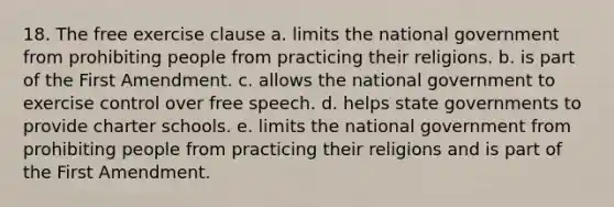 18. The free exercise clause a. limits the national government from prohibiting people from practicing their religions. b. is part of the First Amendment. c. allows the national government to exercise control over free speech. d. helps state governments to provide charter schools. e. limits the national government from prohibiting people from practicing their religions and is part of the First Amendment.